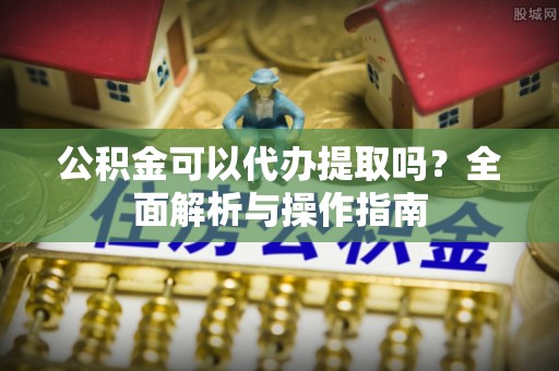 金水公积金可以代办提取吗？全面解析与操作指南