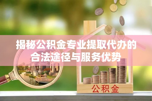 金水揭秘公积金专业提取代办的合法途径与服务优势