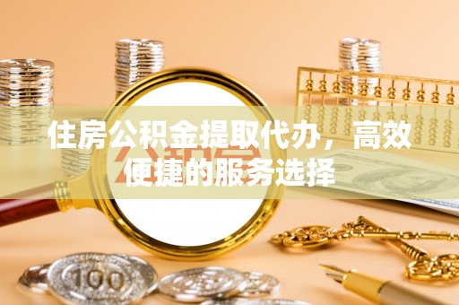 金水住房公积金提取代办，高效便捷的服务选择