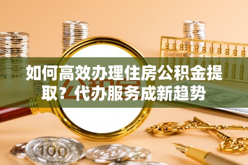 金水如何高效办理住房公积金提取？代办服务成新趋势