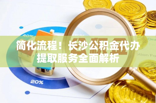 金水简化流程！长沙公积金代办提取服务全面解析